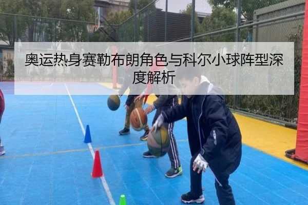 奥运热身赛勒布朗角色与科尔小球阵型深度解析